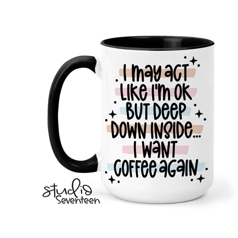 Coffee Mug that says I May Act Like I'm Ok But Deep Down Inside I want Coffee Again